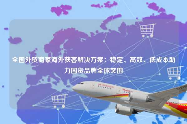 全国外贸商家海外获客解决方案:稳定、高效、低成本助力国货品牌全球突围