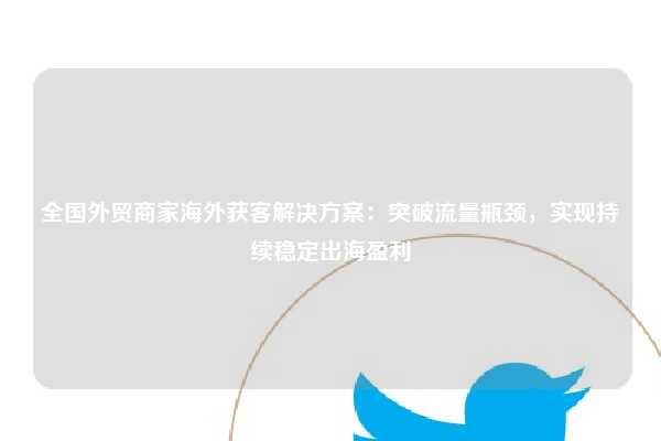 全国外贸商家海外获客解决方案:突破流量瓶颈,实现持续稳定出海盈利