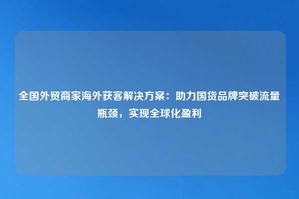 全国外贸商家海外获客解决方案:助力国货品牌突破流量瓶颈,实现全球化盈利