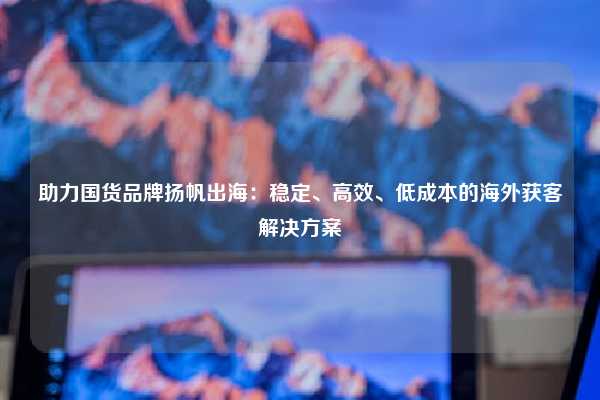 助力国货品牌扬帆出海:稳定、高效、低成本的海外获客解决方案