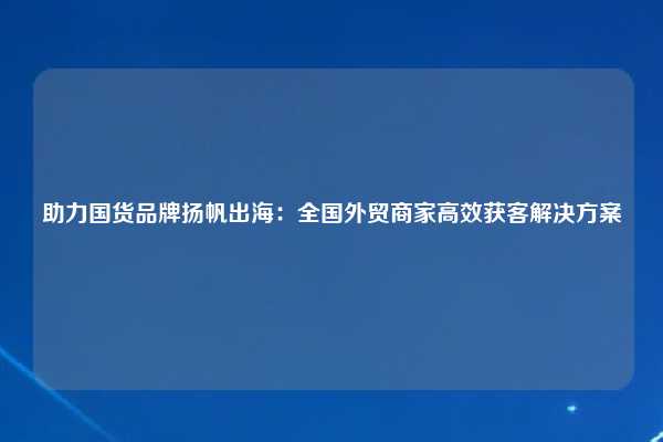 助力国货品牌扬帆出海:全国外贸商家高效获客解决方案