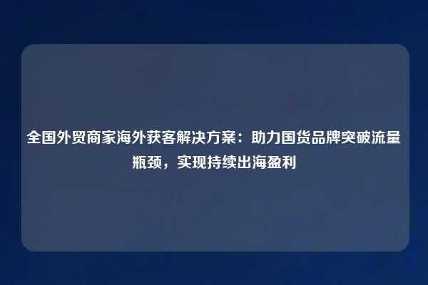 全国外贸商家海外获客解决方案:助力国货品牌突破流量瓶颈,实现持续出海盈利