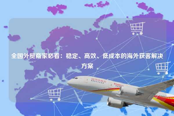 全国外贸商家必看:稳定、高效、低成本的海外获客解决方案