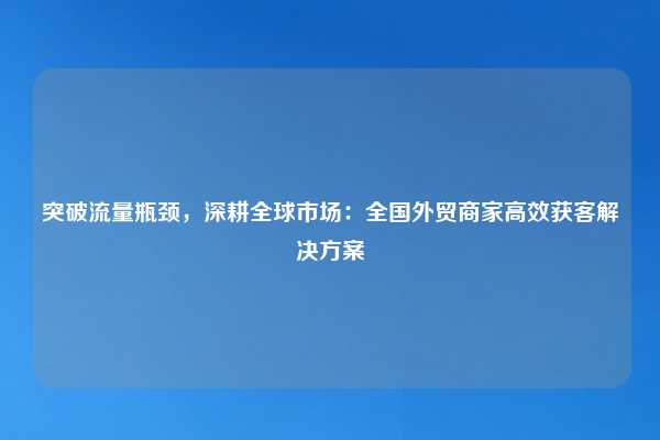 突破流量瓶颈,深耕全球市场:全国外贸商家高效获客解决方案