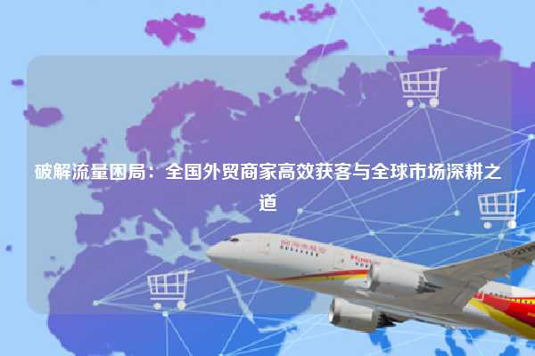 破解流量困局:全国外贸商家高效获客与全球市场深耕之道