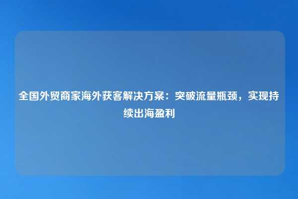 全国外贸商家海外获客解决方案:突破流量瓶颈,实现持续出海盈利