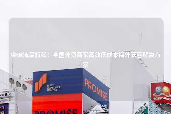 突破流量瓶颈:全国外贸商家高效低成本海外获客解决方案