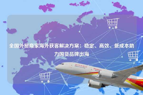 全国外贸商家海外获客解决方案:稳定、高效、低成本助力国货品牌出海