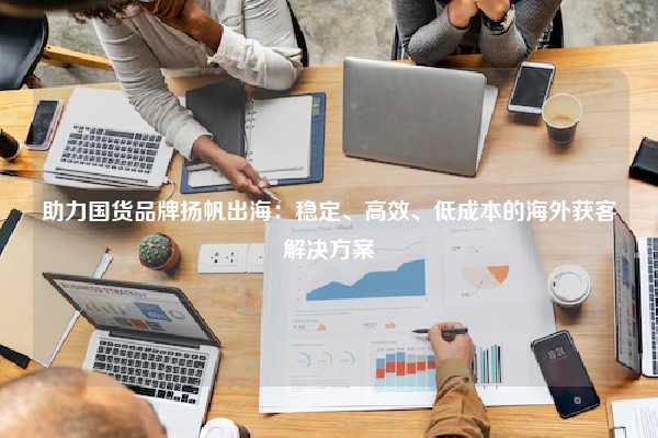 助力国货品牌扬帆出海:稳定、高效、低成本的海外获客解决方案