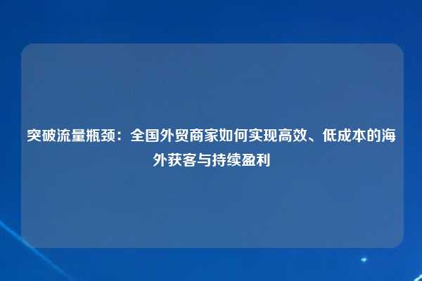 突破流量瓶颈:全国外贸商家如何实现高效、低成本的海外获客与持续盈利
