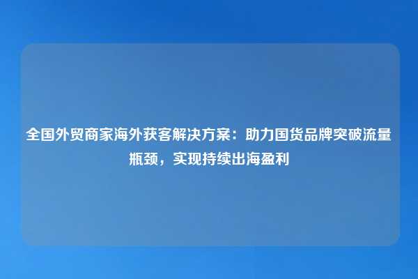 全国外贸商家海外获客解决方案：助力国货品牌突破流量瓶颈，实现持续出海盈利