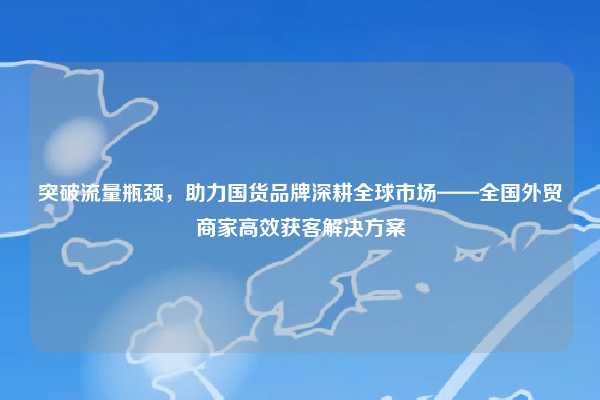 突破流量瓶颈，助力国货品牌深耕全球市场——全国外贸商家高效获客解决方案