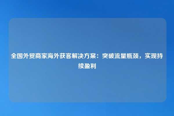 全国外贸商家海外获客解决方案:突破流量瓶颈,实现持续盈利