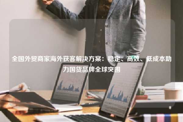 全国外贸商家海外获客解决方案：稳定、高效、低成本助力国货品牌全球突围