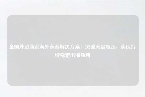 全国外贸商家海外获客解决方案：突破流量瓶颈，实现持续稳定出海盈利
