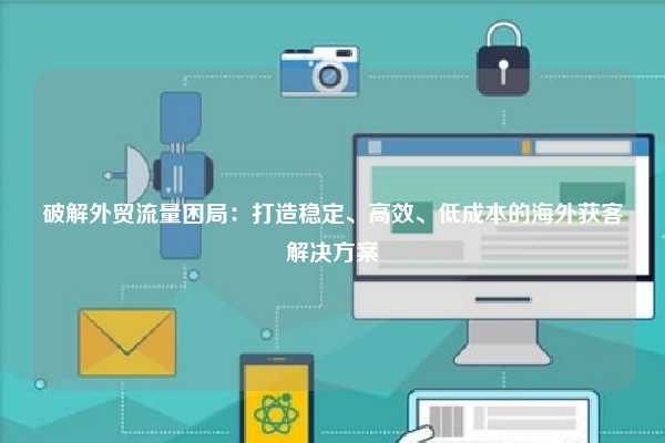 破解外贸流量困局：打造稳定、高效、低成本的海外获客解决方案