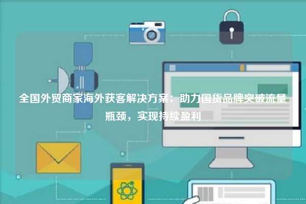全国外贸商家海外获客解决方案：助力国货品牌突破流量瓶颈，实现持续盈利
