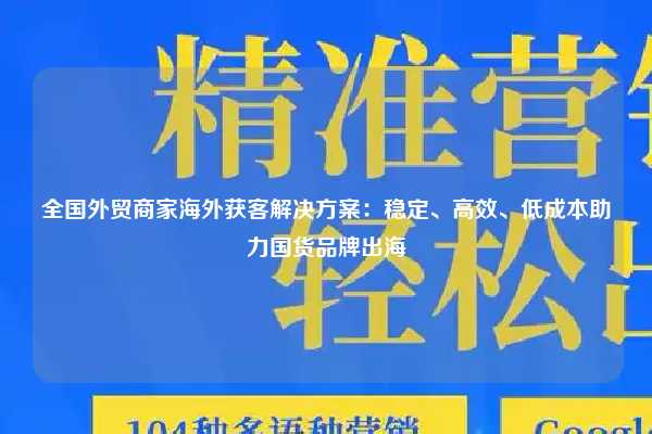 全国外贸商家海外获客解决方案：稳定、高效、低成本助力国货品牌出海