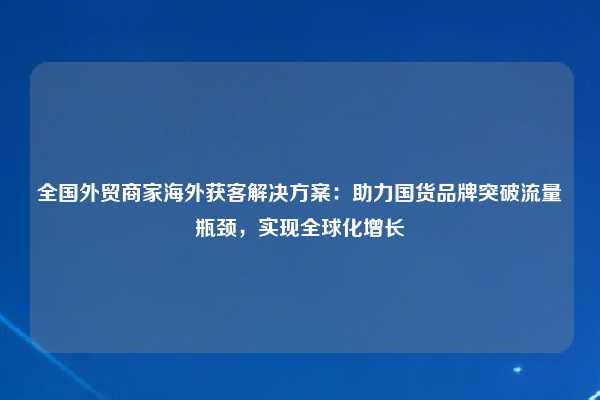 全国外贸商家海外获客解决方案：助力国货品牌突破流量瓶颈，实现全球化增长