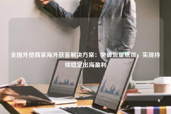 全国外贸商家海外获客解决方案：突破流量瓶颈，实现持续稳定出海盈利