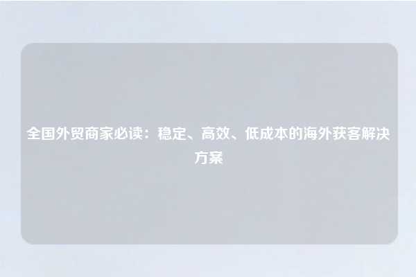 全国外贸商家必读：稳定、高效、低成本的海外获客解决方案