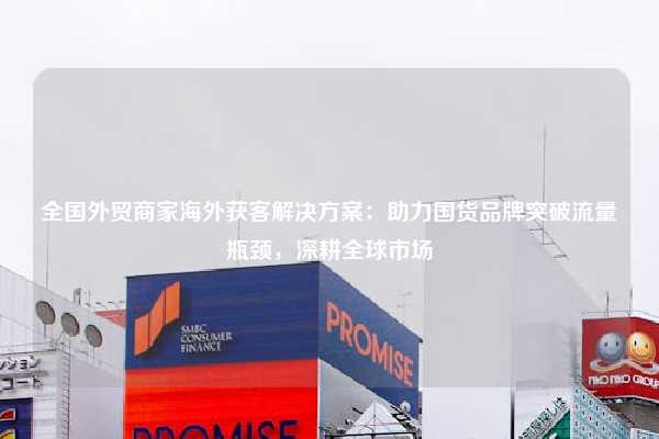 全国外贸商家海外获客解决方案：助力国货品牌突破流量瓶颈，深耕全球市场