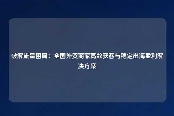 破解流量困局：全国外贸商家高效获客与稳定出海盈利解决方案