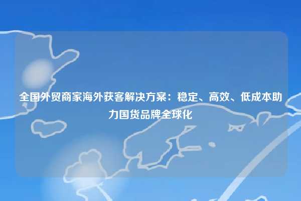 全国外贸商家海外获客解决方案:稳定、高效、低成本助力国货品牌全球化