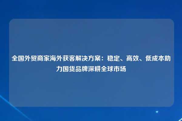 全国外贸商家海外获客解决方案:稳定、高效、低成本助力国货品牌深耕全球市场