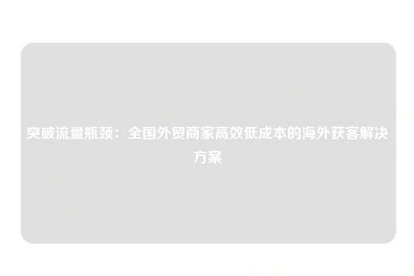 突破流量瓶颈：全国外贸商家高效低成本的海外获客解决方案