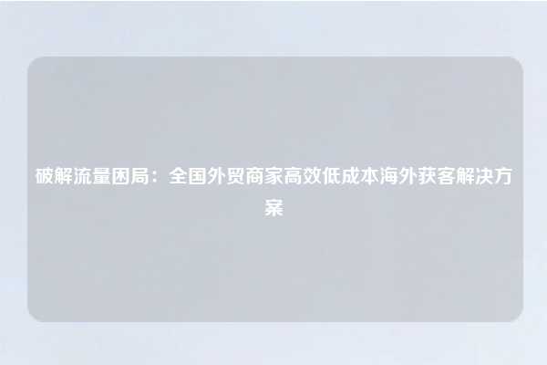 破解流量困局：全国外贸商家高效低成本海外获客解决方案