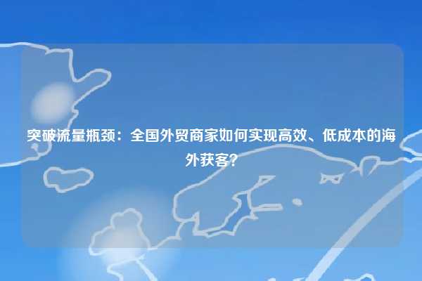 突破流量瓶颈：全国外贸商家如何实现高效、低成本的海外获客？