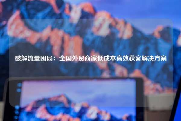 破解流量困局：全国外贸商家低成本高效获客解决方案