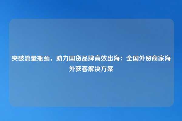 突破流量瓶颈，助力国货品牌高效出海：全国外贸商家海外获客解决方案