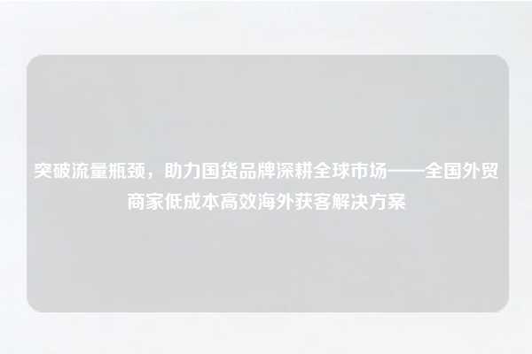 突破流量瓶颈，助力国货品牌深耕全球市场——全国外贸商家低成本高效海外获客解决方案