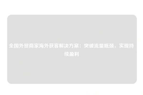 全国外贸商家海外获客解决方案：突破流量瓶颈，实现持续盈利