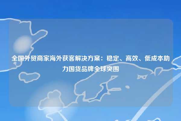 全国外贸商家海外获客解决方案：稳定、高效、低成本助力国货品牌全球突围