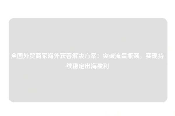 全国外贸商家海外获客解决方案:突破流量瓶颈,实现持续稳定出海盈利