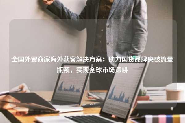 全国外贸商家海外获客解决方案:助力国货品牌突破流量瓶颈,实现全球市场深耕