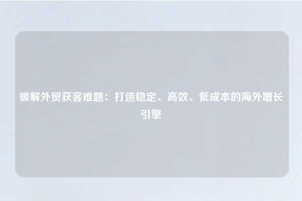 破解外贸获客难题：打造稳定、高效、低成本的海外增长引擎