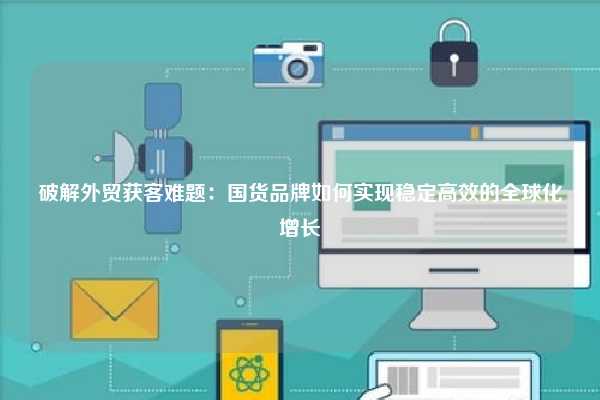 破解外贸获客难题:国货品牌如何实现稳定高效的全球化增长