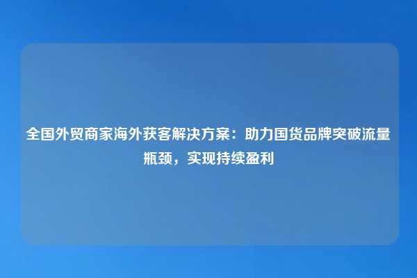 全国外贸商家海外获客解决方案:助力国货品牌突破流量瓶颈,实现持续盈利
