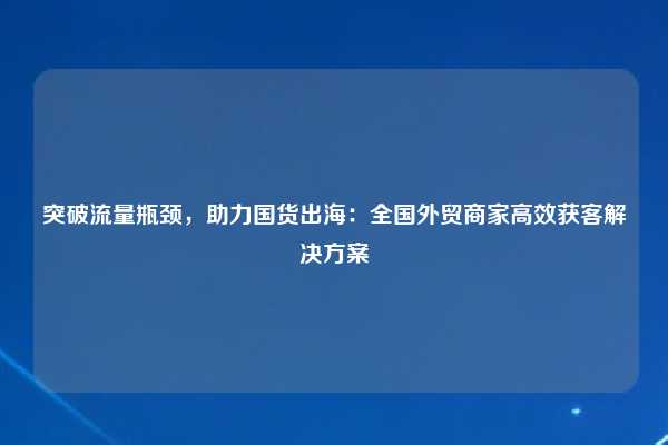 突破流量瓶颈,助力国货出海:全国外贸商家高效获客解决方案
