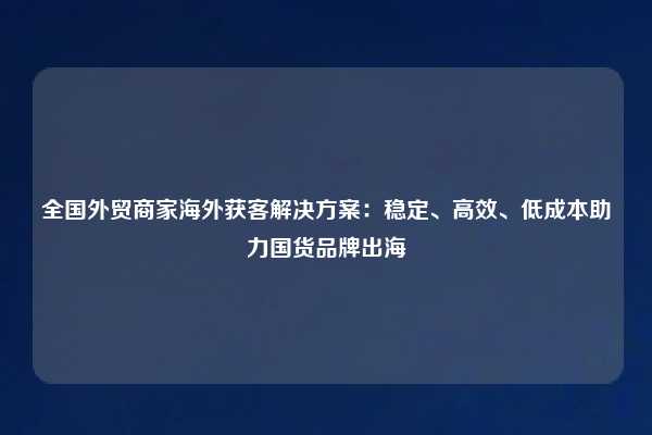 全国外贸商家海外获客解决方案：稳定、高效、低成本助力国货品牌出海