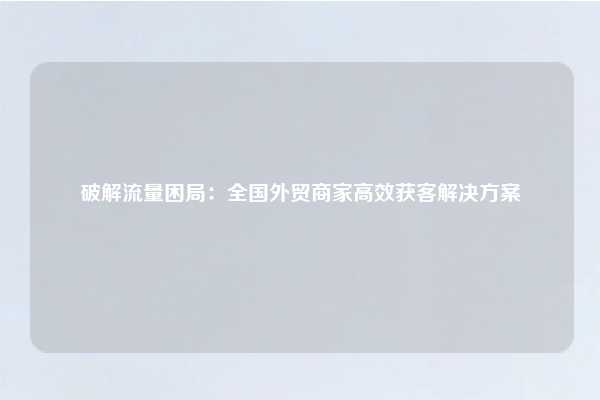 破解流量困局：全国外贸商家高效获客解决方案