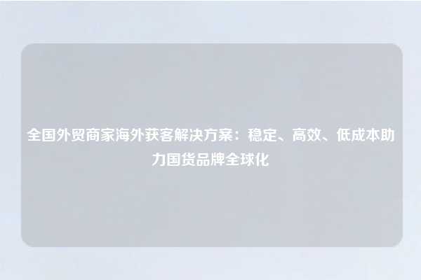 全国外贸商家海外获客解决方案：稳定、高效、低成本助力国货品牌全球化