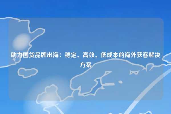 助力国货品牌出海:稳定、高效、低成本的海外获客解决方案