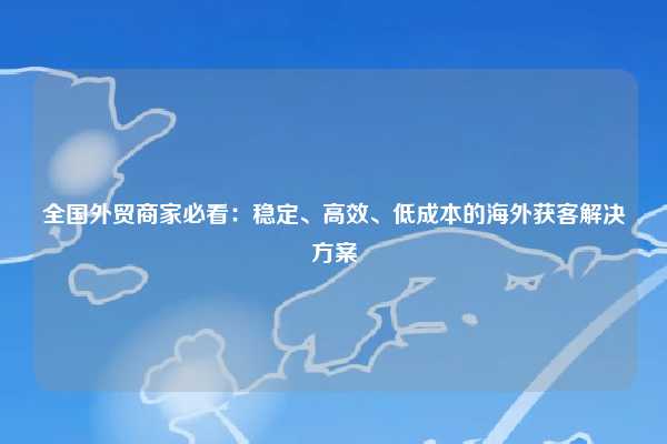 全国外贸商家必看：稳定、高效、低成本的海外获客解决方案