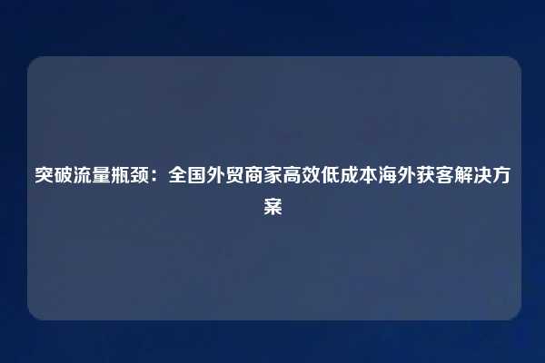 突破流量瓶颈：全国外贸商家高效低成本海外获客解决方案