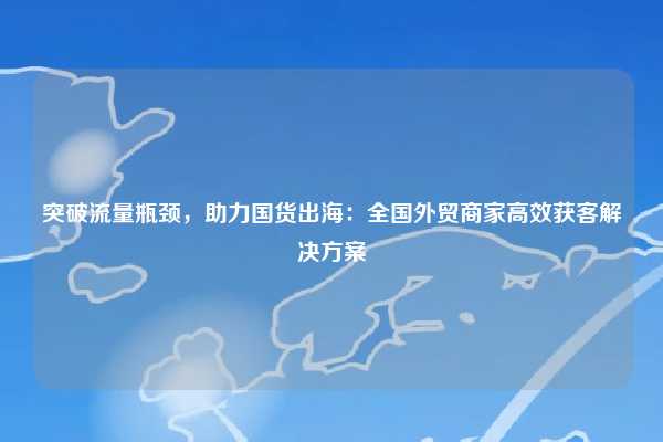 突破流量瓶颈，助力国货出海：全国外贸商家高效获客解决方案